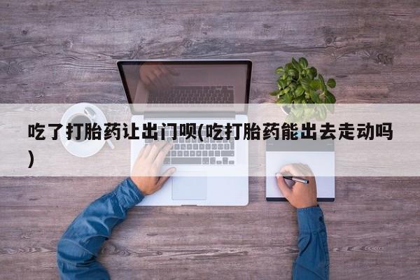 怀孕可以自己买药流吗吃了打胎药让出门呗(吃打胎药能出去走动吗)