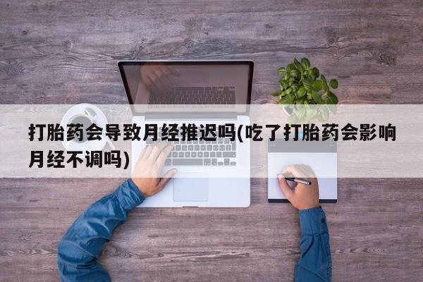 怀孕可以自己买药流吗打胎药会导致月经推迟吗(吃了打胎药会影响月经不调吗)