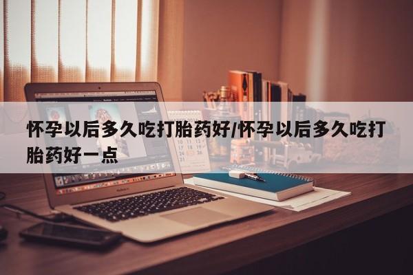 怀孕可以自己买药流吗怀孕以后多久吃打胎药好/怀孕以后多久吃打胎药好一点