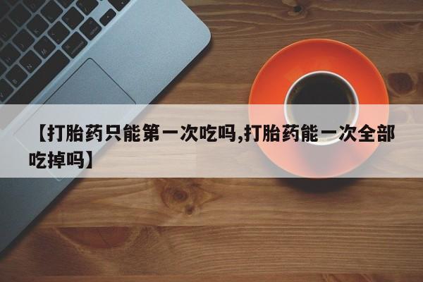 怀孕可以自己买药流吗【打胎药只能第一次吃吗,打胎药能一次全部吃掉吗】
