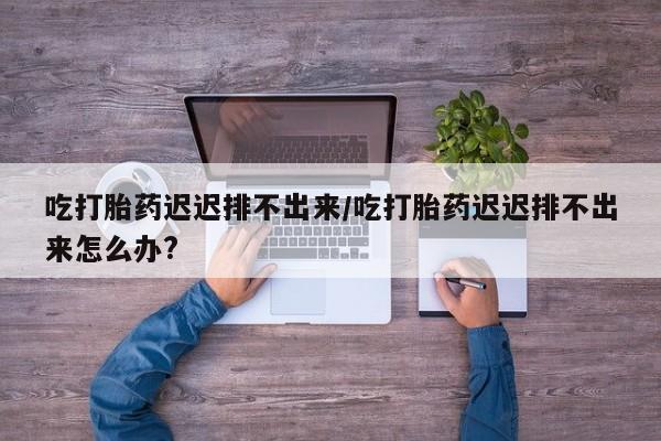 怀孕可以自己买药流吗吃打胎药迟迟排不出来/吃打胎药迟迟排不出来怎么办?