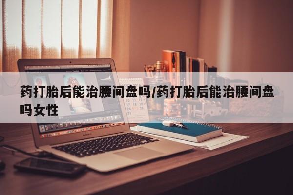 怀孕可以自己买药流吗药打胎后能治腰间盘吗/药打胎后能治腰间盘吗女性