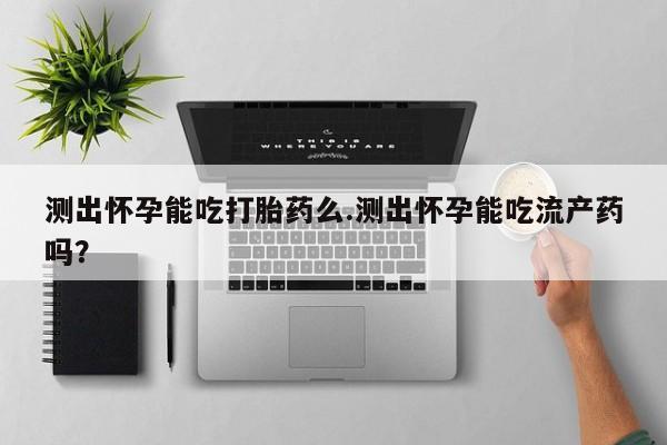 怀孕可以自己买药流吗测出怀孕能吃打胎药么.测出怀孕能吃流产药吗？