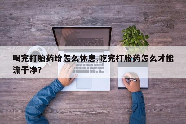怀孕可以自己买药流吗喝完打胎药给怎么休息.吃完打胎药怎么才能流干净？
