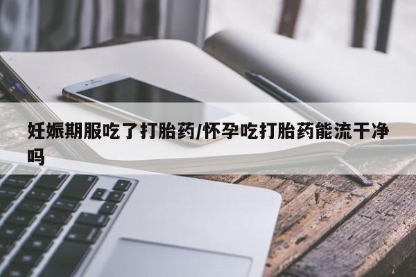 怀孕可以自己买药流吗妊娠期服吃了打胎药/怀孕吃打胎药能流干净吗