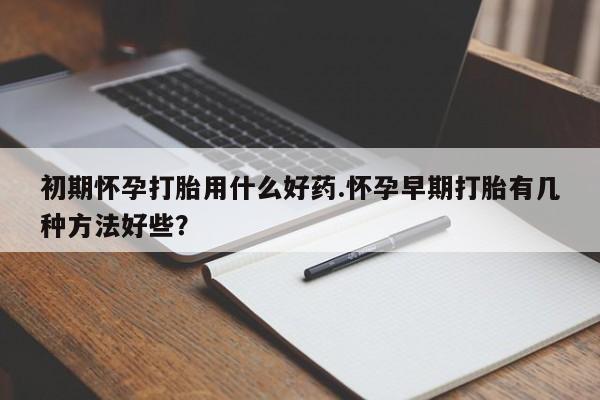 怀孕可以自己买药流吗初期怀孕打胎用什么好药.怀孕早期打胎有几种方法好些？