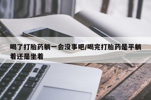 怀孕可以自己买药流吗喝了打胎药躺一会没事吧/喝完打胎药是平躺着还是坐着