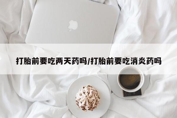 怀孕可以自己买药流吗打胎前要吃两天药吗/打胎前要吃消炎药吗