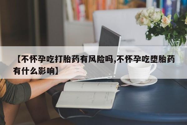 怀孕可以自己买药流吗【不怀孕吃打胎药有风险吗,不怀孕吃堕胎药有什么影响】