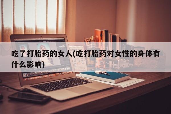 怀孕可以自己买药流吗吃了打胎药的女人(吃打胎药对女性的身体有什么影响)