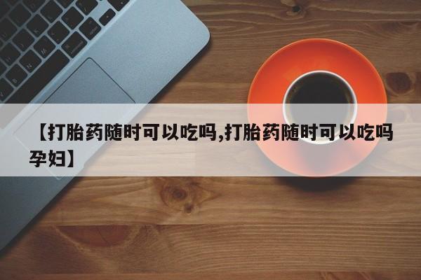 怀孕可以自己买药流吗【打胎药随时可以吃吗,打胎药随时可以吃吗孕妇】