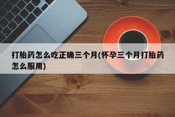 怀孕可以自己买药流吗打胎药怎么吃正确三个月(怀孕三个月打胎药怎么服用)