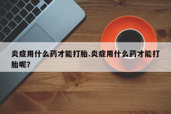 怀孕可以自己买药流吗炎症用什么药才能打胎.炎症用什么药才能打胎呢？