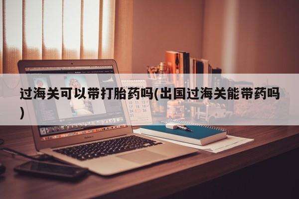 怀孕可以自己买药流吗过海关可以带打胎药吗(出国过海关能带药吗)