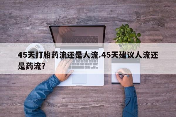 怀孕可以自己买药流吗45天打胎药流还是人流.45天建议人流还是药流？