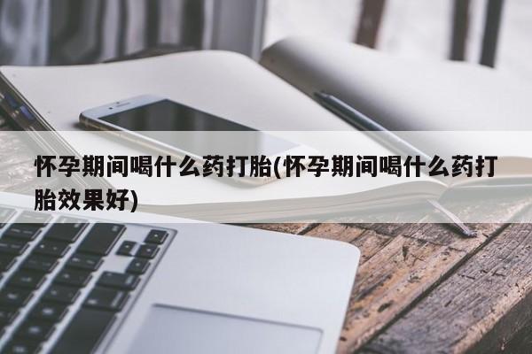 怀孕可以自己买药流吗怀孕期间喝什么药打胎(怀孕期间喝什么药打胎效果好)