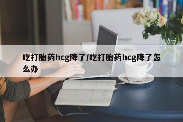 怀孕可以自己买药流吗吃打胎药hcg降了/吃打胎药hcg降了怎么办