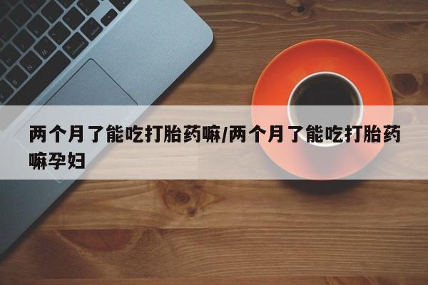 怀孕可以自己买药流吗两个月了能吃打胎药嘛/两个月了能吃打胎药嘛孕妇