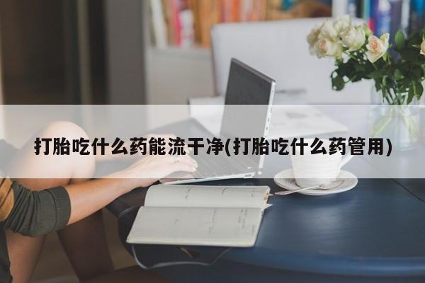 怀孕可以自己买药流吗打胎吃什么药能流干净(打胎吃什么药管用)