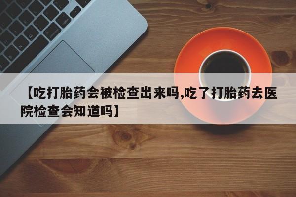 怀孕可以自己买药流吗【吃打胎药会被检查出来吗,吃了打胎药去医院检查会知道吗】