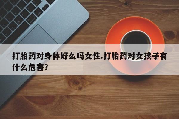 怀孕可以自己买药流吗打胎药对身体好么吗女性.打胎药对女孩子有什么危害？