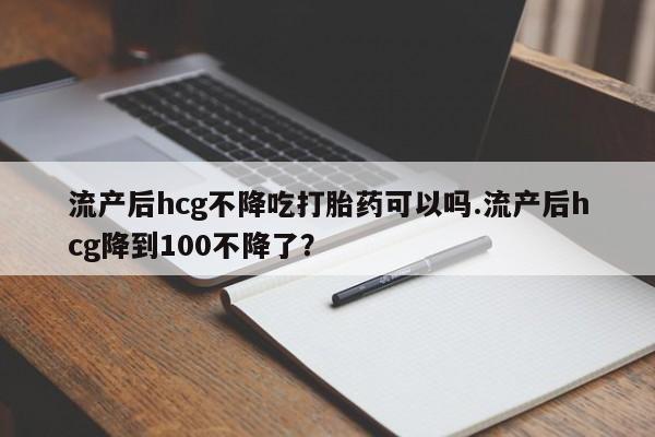 怀孕可以自己买药流吗流产后hcg不降吃打胎药可以吗.流产后hcg降到100不降了？