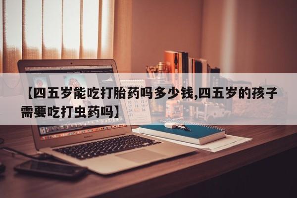 怀孕可以自己买药流吗【四五岁能吃打胎药吗多少钱,四五岁的孩子需要吃打虫药吗】