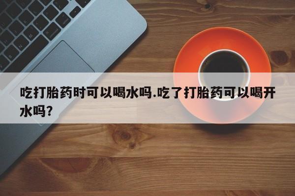 怀孕可以自己买药流吗吃打胎药时可以喝水吗.吃了打胎药可以喝开水吗？