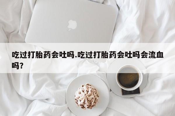 怀孕可以自己买药流吗吃过打胎药会吐吗.吃过打胎药会吐吗会流血吗？