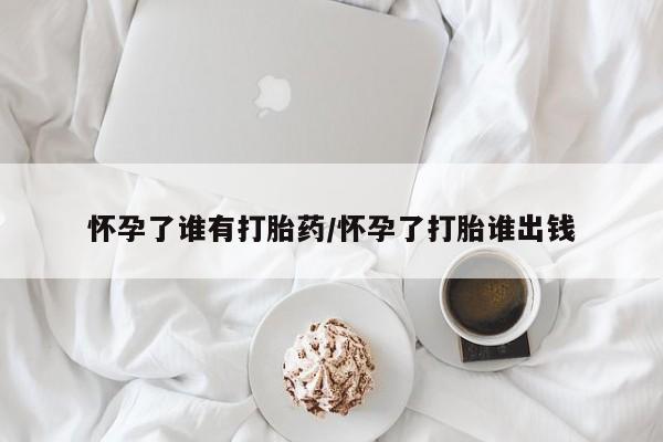 怀孕可以自己买药流吗怀孕了谁有打胎药/怀孕了打胎谁出钱