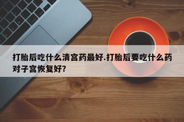 怀孕可以自己买药流吗打胎后吃什么清宫药最好.打胎后要吃什么药对子宫恢复好？