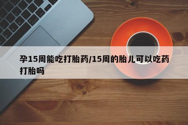 怀孕可以自己买药流吗孕15周能吃打胎药/15周的胎儿可以吃药打胎吗