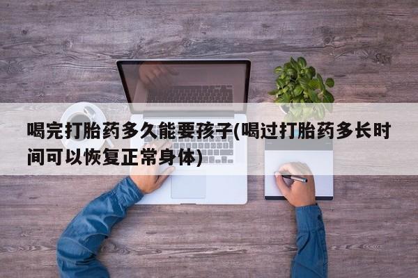 怀孕可以自己买药流吗喝完打胎药多久能要孩子(喝过打胎药多长时间可以恢复正常身体)