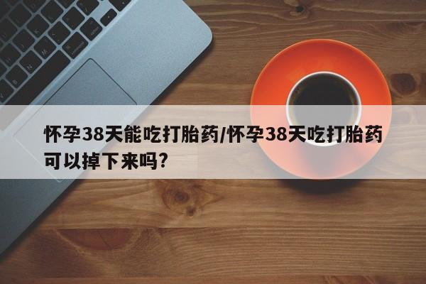 怀孕可以自己买药流吗怀孕38天能吃打胎药/怀孕38天吃打胎药可以掉下来吗?