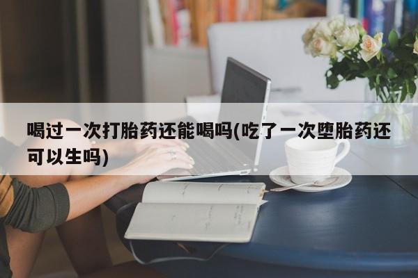 怀孕可以自己买药流吗喝过一次打胎药还能喝吗(吃了一次堕胎药还可以生吗)