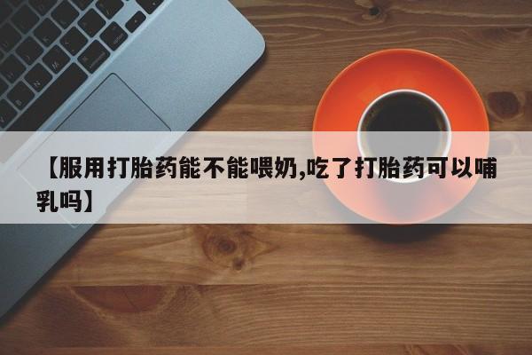 怀孕可以自己买药流吗【服用打胎药能不能喂奶,吃了打胎药可以哺乳吗】