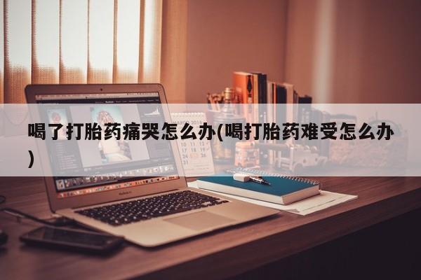 怀孕可以自己买药流吗喝了打胎药痛哭怎么办(喝打胎药难受怎么办)