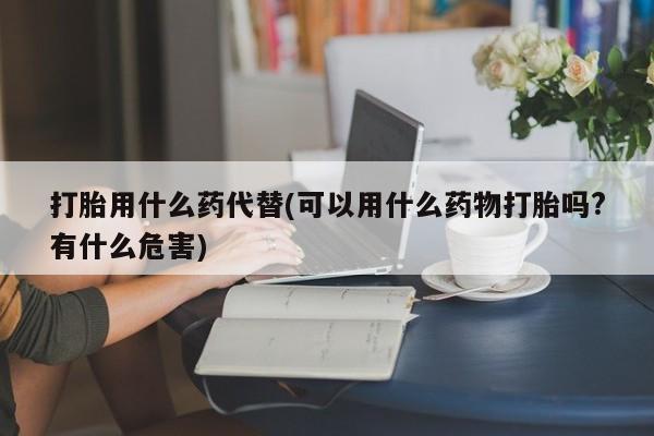 怀孕可以自己买药流吗打胎用什么药代替(可以用什么药物打胎吗?有什么危害)