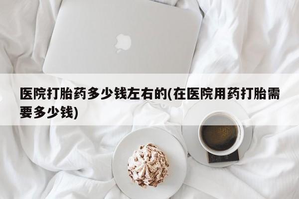 怀孕可以自己买药流吗医院打胎药多少钱左右的(在医院用药打胎需要多少钱)