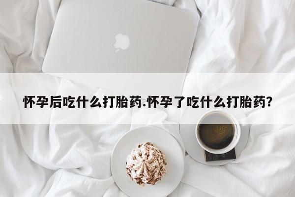 怀孕可以自己买药流吗怀孕后吃什么打胎药.怀孕了吃什么打胎药？