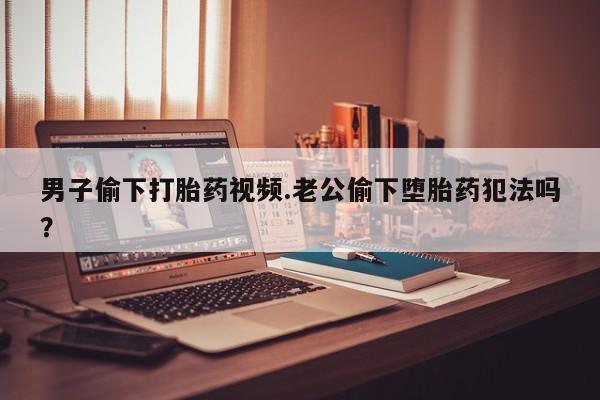 怀孕可以自己买药流吗男子偷下打胎药视频.老公偷下堕胎药犯法吗？