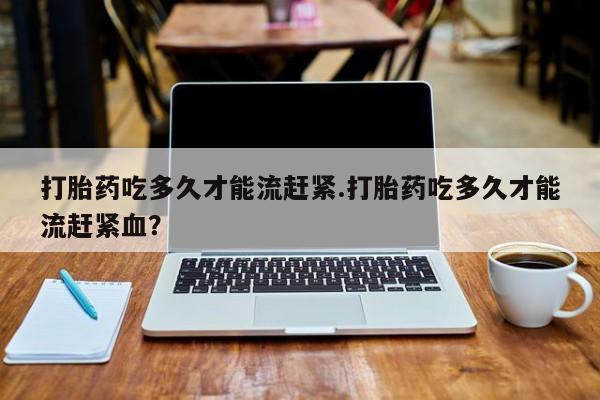 怀孕可以自己买药流吗打胎药吃多久才能流赶紧.打胎药吃多久才能流赶紧血？