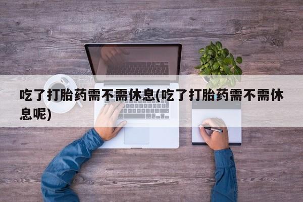 怀孕可以自己买药流吗吃了打胎药需不需休息(吃了打胎药需不需休息呢)