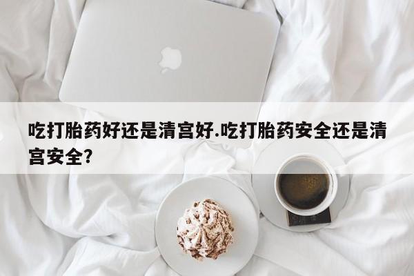 怀孕可以自己买药流吗吃打胎药好还是清宫好.吃打胎药安全还是清宫安全？