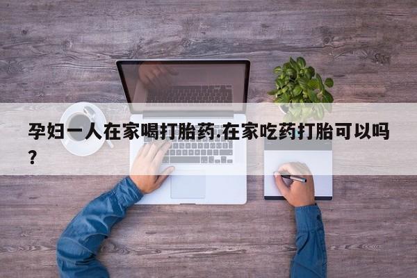怀孕可以自己买药流吗孕妇一人在家喝打胎药.在家吃药打胎可以吗？