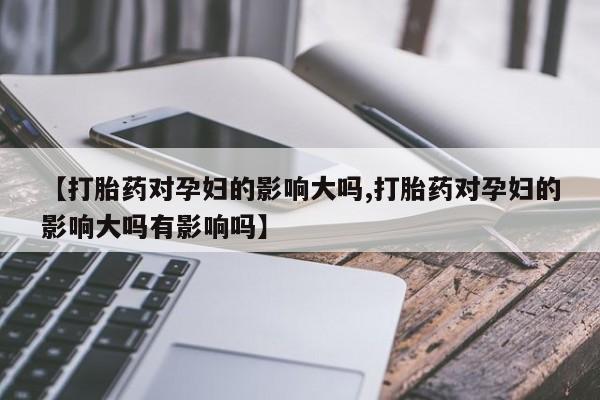 怀孕可以自己买药流吗【打胎药对孕妇的影响大吗,打胎药对孕妇的影响大吗有影响吗】