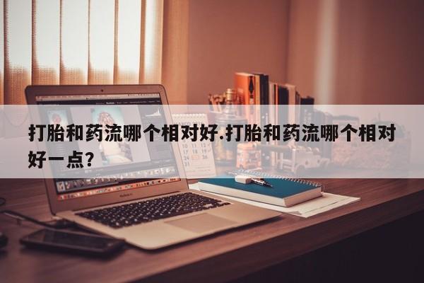 怀孕可以自己买药流吗打胎和药流哪个相对好.打胎和药流哪个相对好一点？