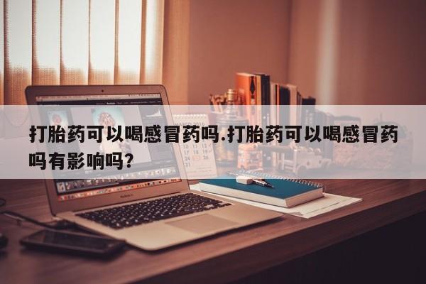 怀孕可以自己买药流吗打胎药可以喝感冒药吗.打胎药可以喝感冒药吗有影响吗？