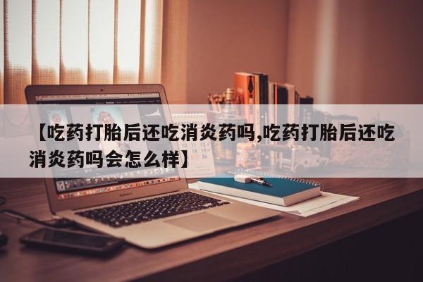 怀孕可以自己买药流吗【吃药打胎后还吃消炎药吗,吃药打胎后还吃消炎药吗会怎么样】