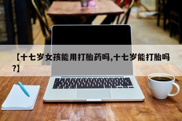 怀孕可以自己买药流吗【十七岁女孩能用打胎药吗,十七岁能打胎吗?】